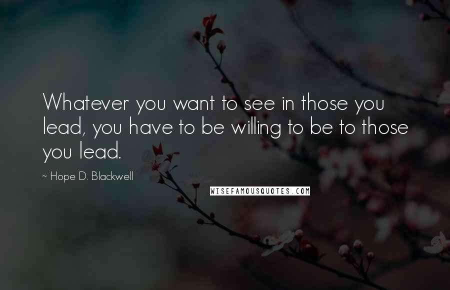 Hope D. Blackwell Quotes: Whatever you want to see in those you lead, you have to be willing to be to those you lead.