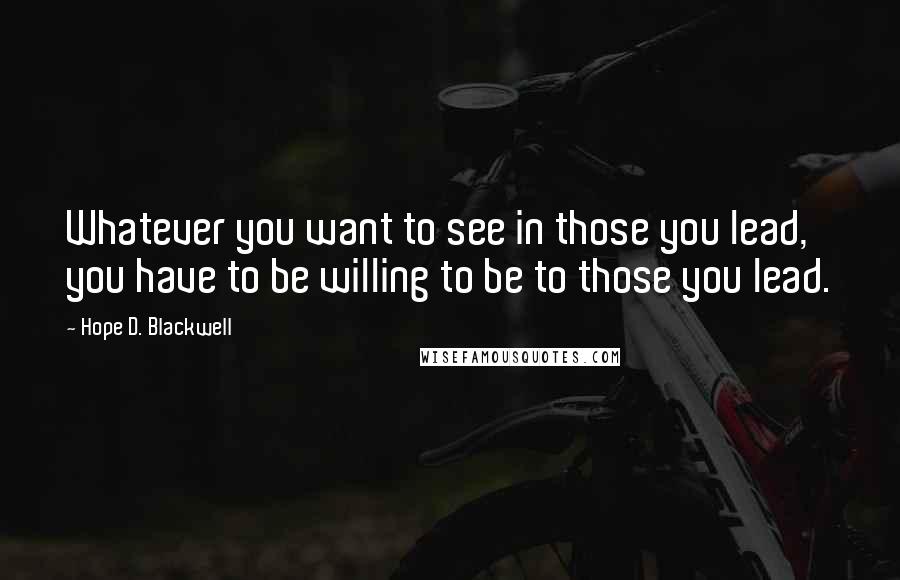 Hope D. Blackwell Quotes: Whatever you want to see in those you lead, you have to be willing to be to those you lead.