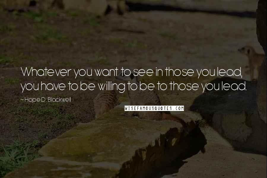 Hope D. Blackwell Quotes: Whatever you want to see in those you lead, you have to be willing to be to those you lead.