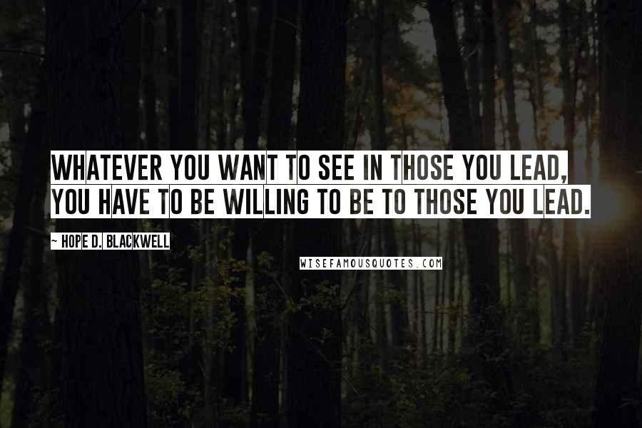 Hope D. Blackwell Quotes: Whatever you want to see in those you lead, you have to be willing to be to those you lead.