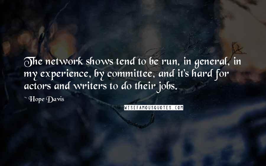 Hope Davis Quotes: The network shows tend to be run, in general, in my experience, by committee, and it's hard for actors and writers to do their jobs.