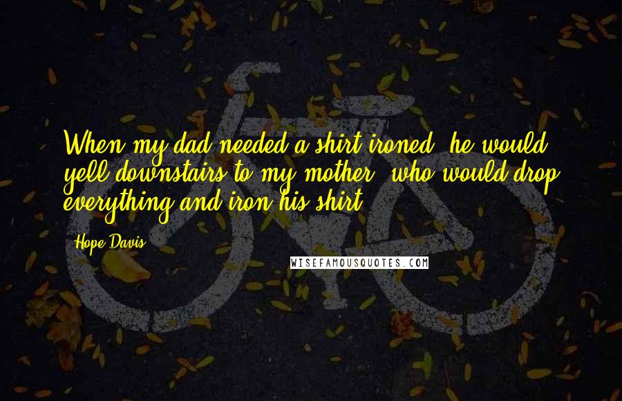 Hope Davis Quotes: When my dad needed a shirt ironed, he would yell downstairs to my mother, who would drop everything and iron his shirt.