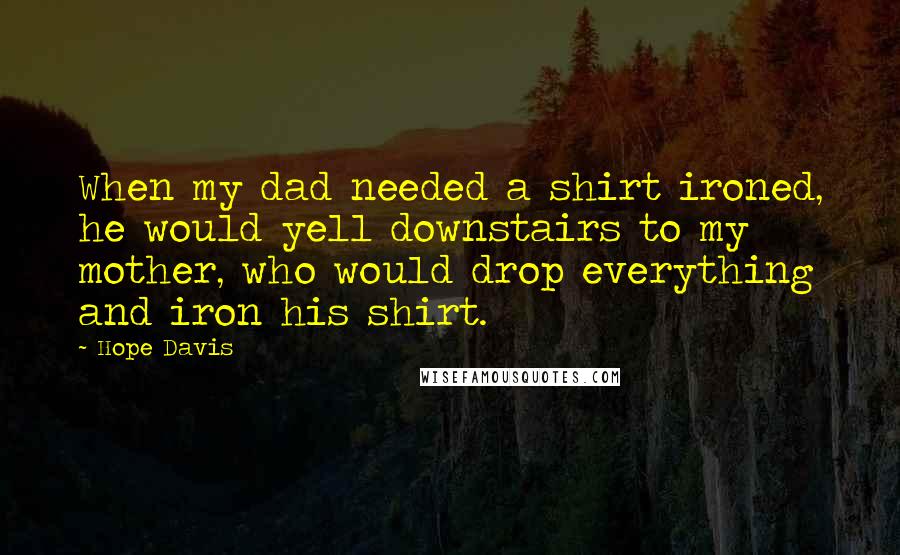 Hope Davis Quotes: When my dad needed a shirt ironed, he would yell downstairs to my mother, who would drop everything and iron his shirt.