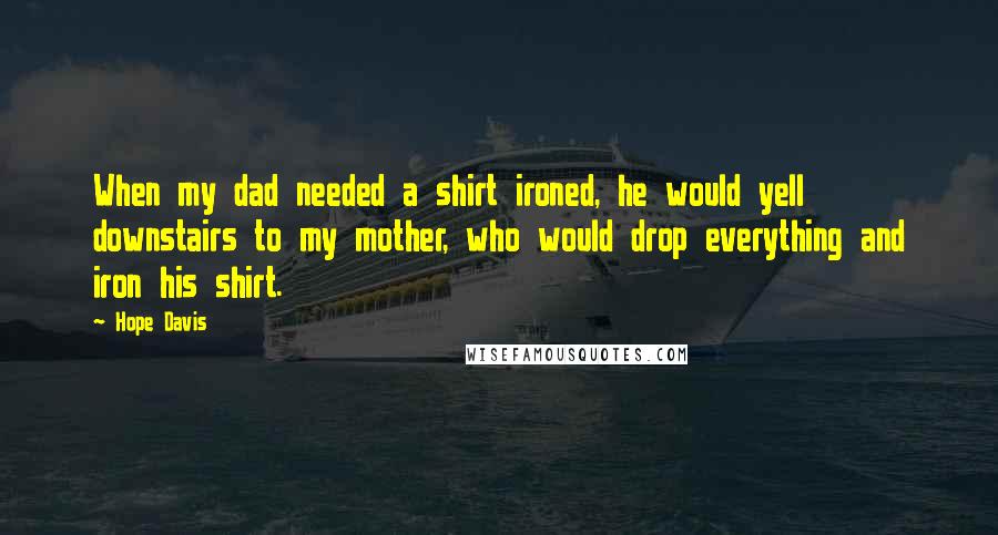 Hope Davis Quotes: When my dad needed a shirt ironed, he would yell downstairs to my mother, who would drop everything and iron his shirt.