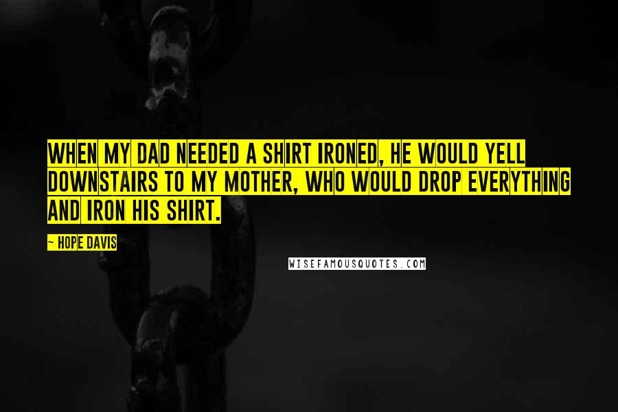 Hope Davis Quotes: When my dad needed a shirt ironed, he would yell downstairs to my mother, who would drop everything and iron his shirt.