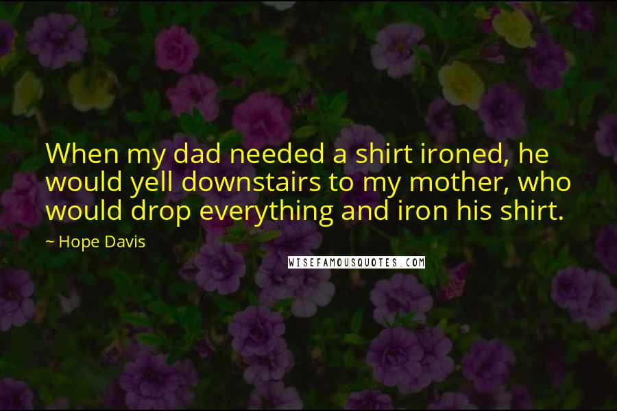 Hope Davis Quotes: When my dad needed a shirt ironed, he would yell downstairs to my mother, who would drop everything and iron his shirt.