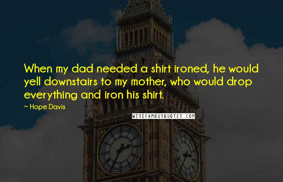 Hope Davis Quotes: When my dad needed a shirt ironed, he would yell downstairs to my mother, who would drop everything and iron his shirt.