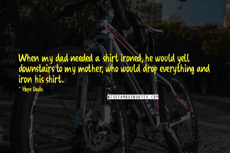 Hope Davis Quotes: When my dad needed a shirt ironed, he would yell downstairs to my mother, who would drop everything and iron his shirt.