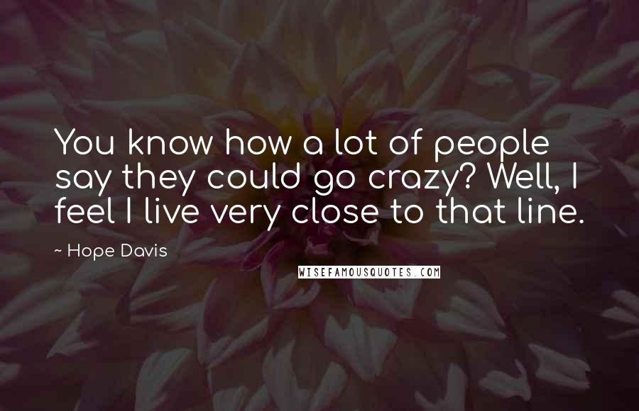 Hope Davis Quotes: You know how a lot of people say they could go crazy? Well, I feel I live very close to that line.