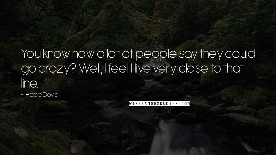 Hope Davis Quotes: You know how a lot of people say they could go crazy? Well, I feel I live very close to that line.