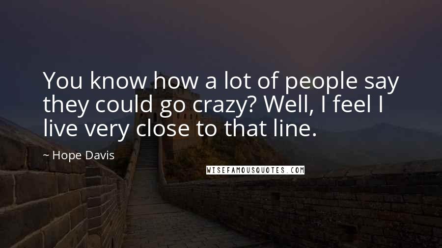 Hope Davis Quotes: You know how a lot of people say they could go crazy? Well, I feel I live very close to that line.