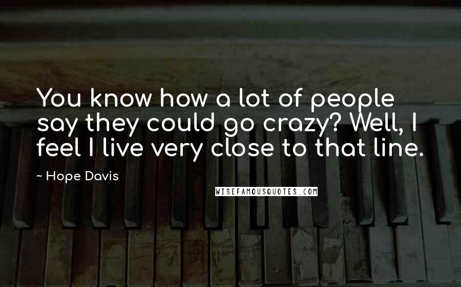 Hope Davis Quotes: You know how a lot of people say they could go crazy? Well, I feel I live very close to that line.