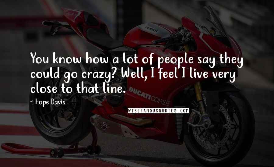 Hope Davis Quotes: You know how a lot of people say they could go crazy? Well, I feel I live very close to that line.