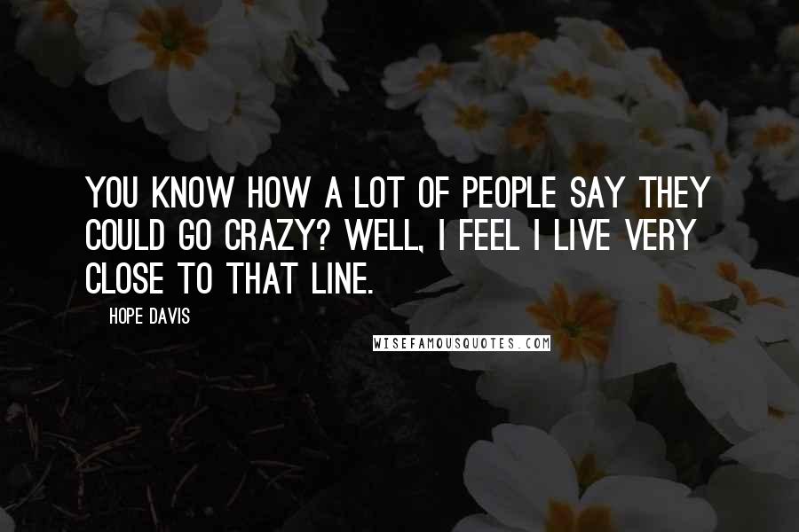 Hope Davis Quotes: You know how a lot of people say they could go crazy? Well, I feel I live very close to that line.