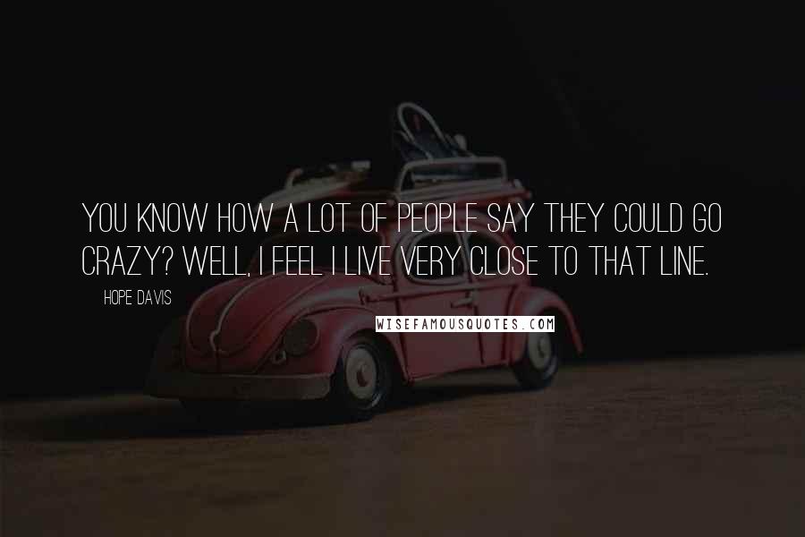 Hope Davis Quotes: You know how a lot of people say they could go crazy? Well, I feel I live very close to that line.