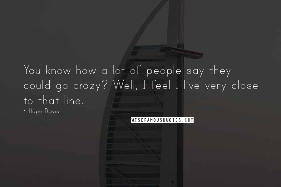 Hope Davis Quotes: You know how a lot of people say they could go crazy? Well, I feel I live very close to that line.