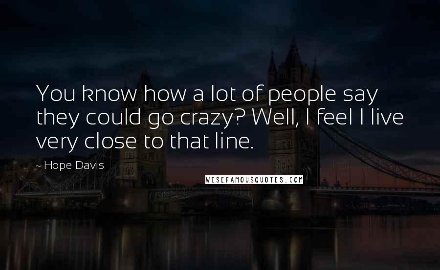 Hope Davis Quotes: You know how a lot of people say they could go crazy? Well, I feel I live very close to that line.