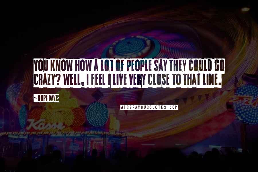 Hope Davis Quotes: You know how a lot of people say they could go crazy? Well, I feel I live very close to that line.