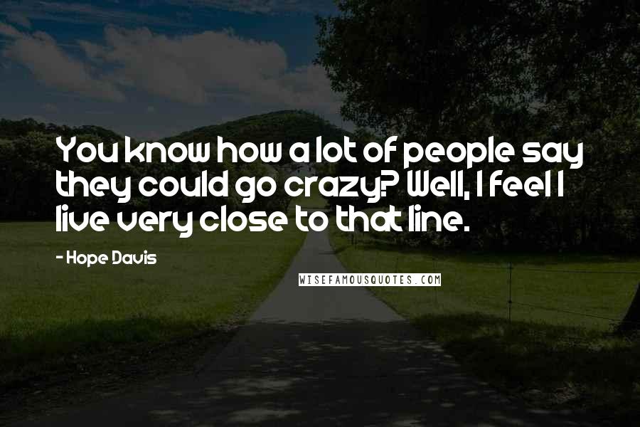 Hope Davis Quotes: You know how a lot of people say they could go crazy? Well, I feel I live very close to that line.