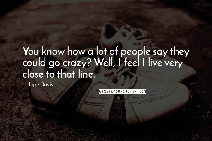 Hope Davis Quotes: You know how a lot of people say they could go crazy? Well, I feel I live very close to that line.