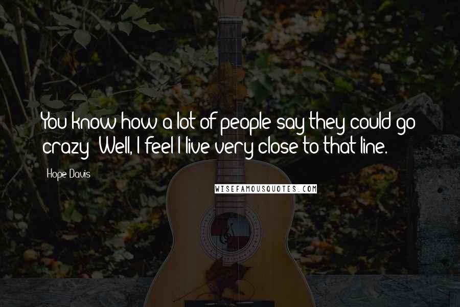 Hope Davis Quotes: You know how a lot of people say they could go crazy? Well, I feel I live very close to that line.