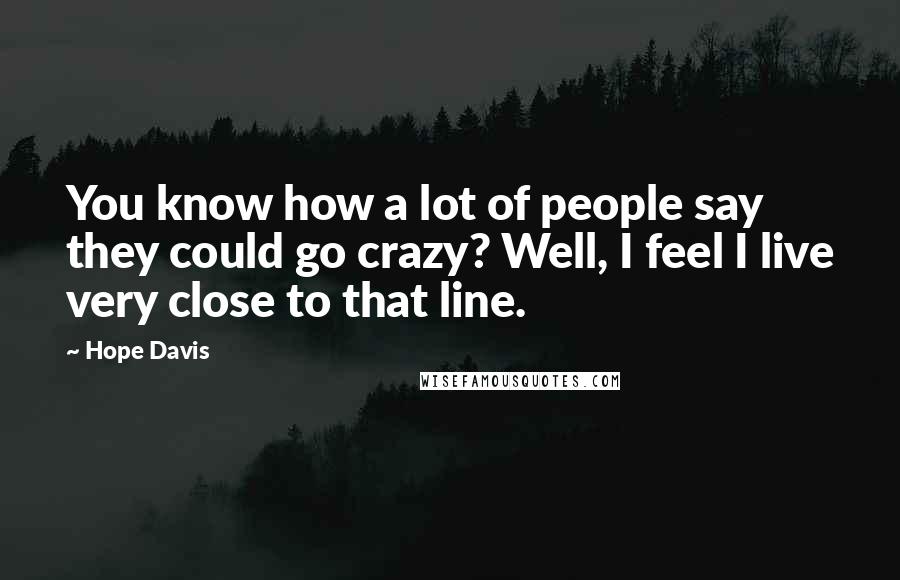 Hope Davis Quotes: You know how a lot of people say they could go crazy? Well, I feel I live very close to that line.