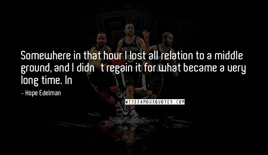 Hope Edelman Quotes: Somewhere in that hour I lost all relation to a middle ground, and I didn't regain it for what became a very long time. In