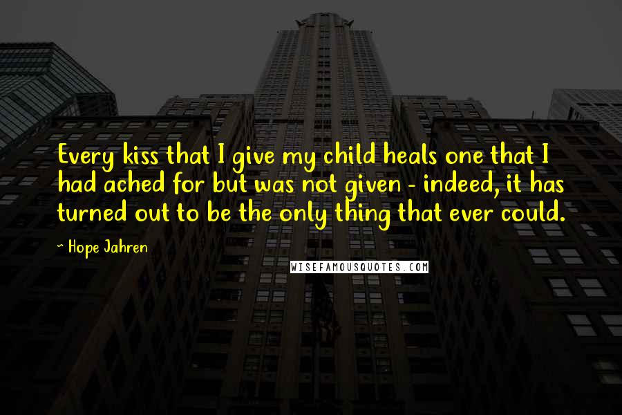 Hope Jahren Quotes: Every kiss that I give my child heals one that I had ached for but was not given - indeed, it has turned out to be the only thing that ever could.