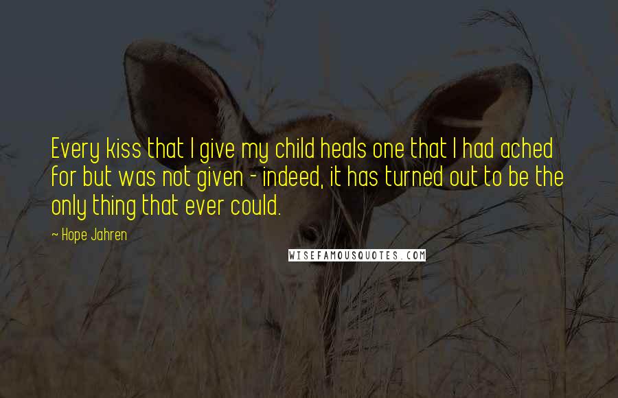 Hope Jahren Quotes: Every kiss that I give my child heals one that I had ached for but was not given - indeed, it has turned out to be the only thing that ever could.