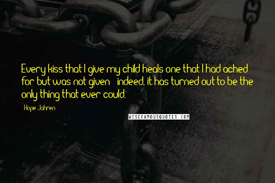 Hope Jahren Quotes: Every kiss that I give my child heals one that I had ached for but was not given - indeed, it has turned out to be the only thing that ever could.