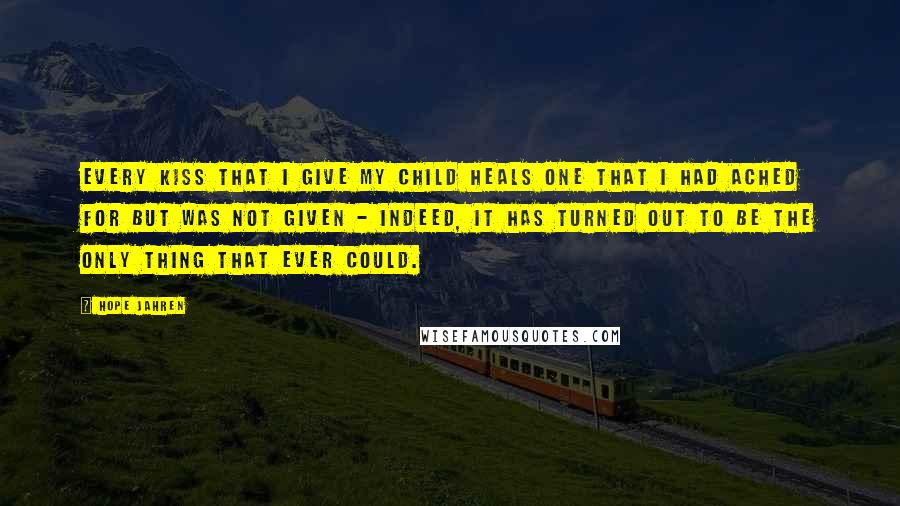 Hope Jahren Quotes: Every kiss that I give my child heals one that I had ached for but was not given - indeed, it has turned out to be the only thing that ever could.