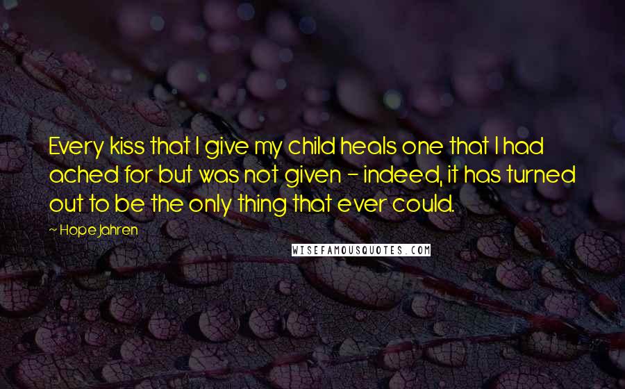 Hope Jahren Quotes: Every kiss that I give my child heals one that I had ached for but was not given - indeed, it has turned out to be the only thing that ever could.