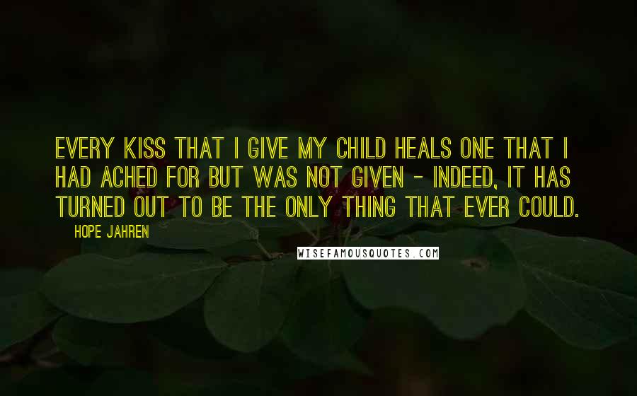 Hope Jahren Quotes: Every kiss that I give my child heals one that I had ached for but was not given - indeed, it has turned out to be the only thing that ever could.