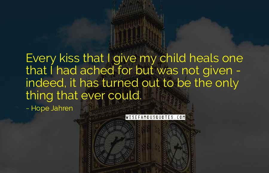 Hope Jahren Quotes: Every kiss that I give my child heals one that I had ached for but was not given - indeed, it has turned out to be the only thing that ever could.