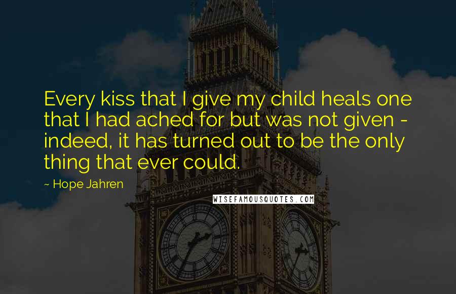 Hope Jahren Quotes: Every kiss that I give my child heals one that I had ached for but was not given - indeed, it has turned out to be the only thing that ever could.