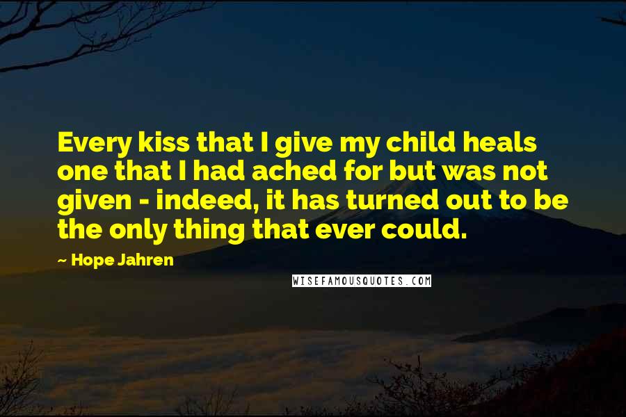 Hope Jahren Quotes: Every kiss that I give my child heals one that I had ached for but was not given - indeed, it has turned out to be the only thing that ever could.