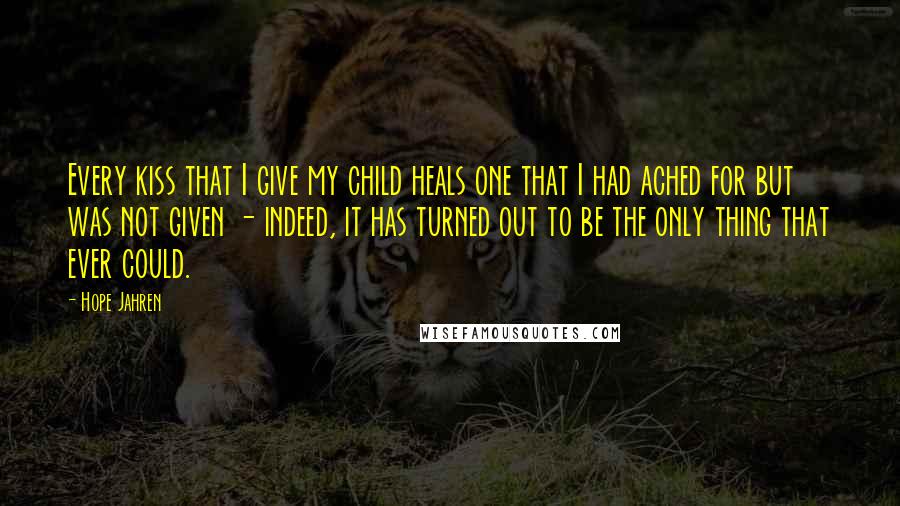 Hope Jahren Quotes: Every kiss that I give my child heals one that I had ached for but was not given - indeed, it has turned out to be the only thing that ever could.