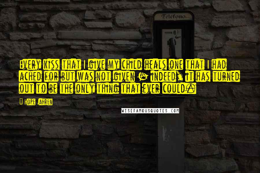 Hope Jahren Quotes: Every kiss that I give my child heals one that I had ached for but was not given - indeed, it has turned out to be the only thing that ever could.