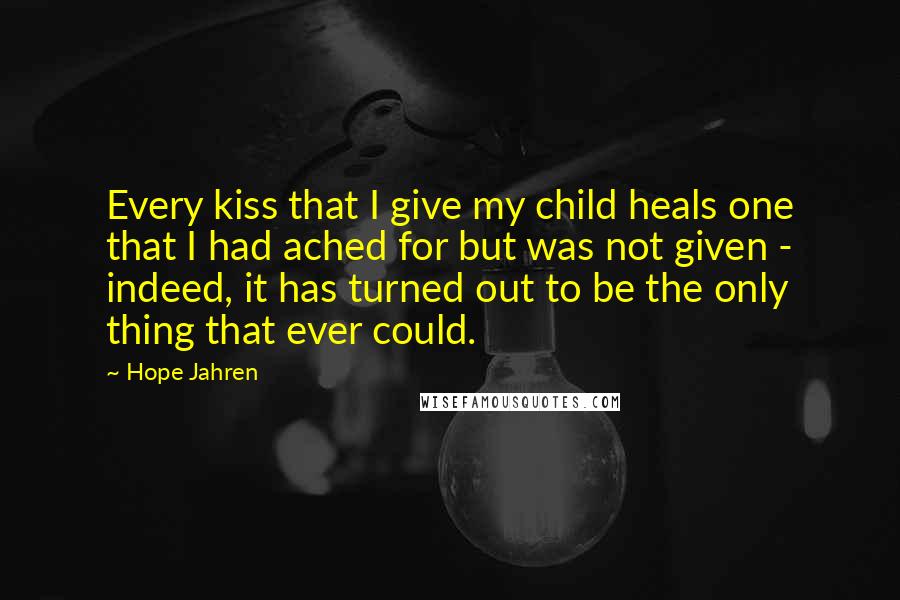 Hope Jahren Quotes: Every kiss that I give my child heals one that I had ached for but was not given - indeed, it has turned out to be the only thing that ever could.