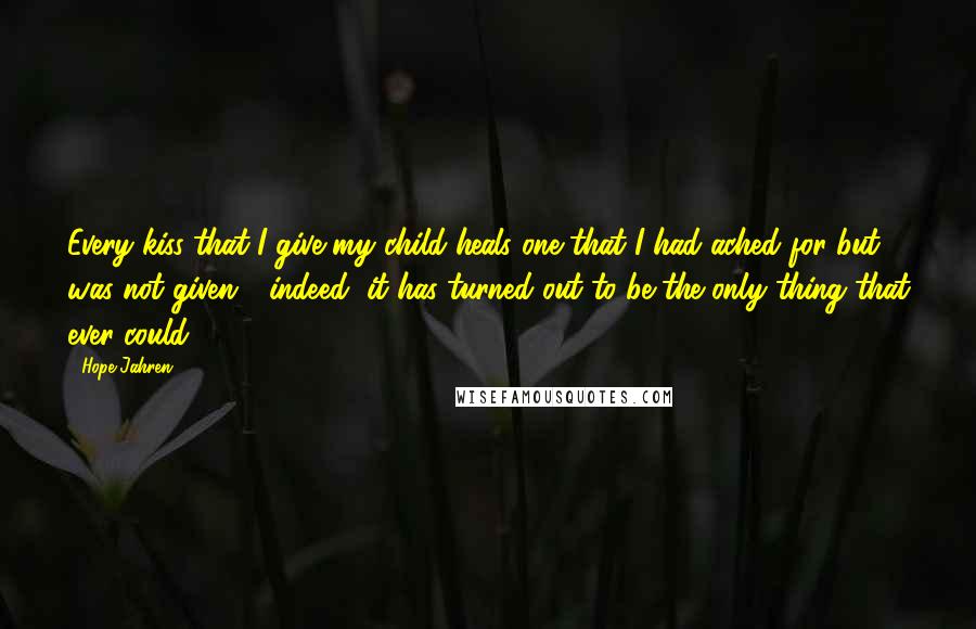 Hope Jahren Quotes: Every kiss that I give my child heals one that I had ached for but was not given - indeed, it has turned out to be the only thing that ever could.