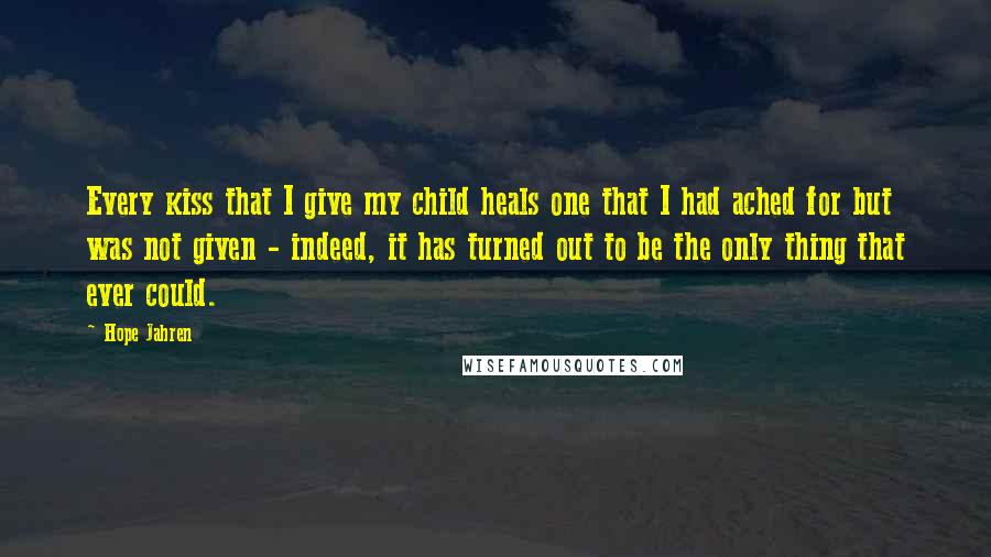 Hope Jahren Quotes: Every kiss that I give my child heals one that I had ached for but was not given - indeed, it has turned out to be the only thing that ever could.