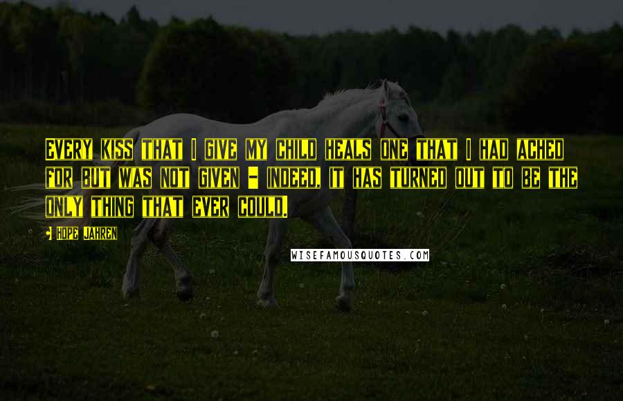 Hope Jahren Quotes: Every kiss that I give my child heals one that I had ached for but was not given - indeed, it has turned out to be the only thing that ever could.
