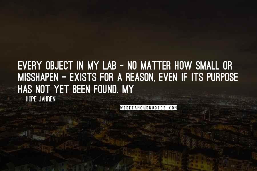 Hope Jahren Quotes: Every object in my lab - no matter how small or misshapen - exists for a reason, even if its purpose has not yet been found. My