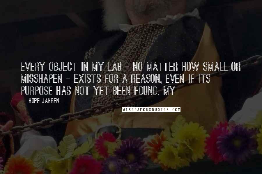 Hope Jahren Quotes: Every object in my lab - no matter how small or misshapen - exists for a reason, even if its purpose has not yet been found. My