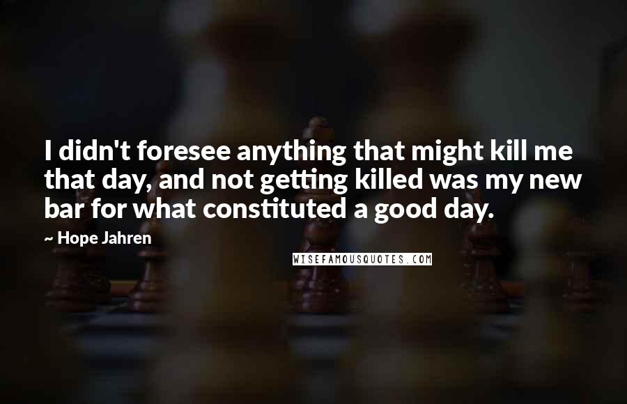 Hope Jahren Quotes: I didn't foresee anything that might kill me that day, and not getting killed was my new bar for what constituted a good day.