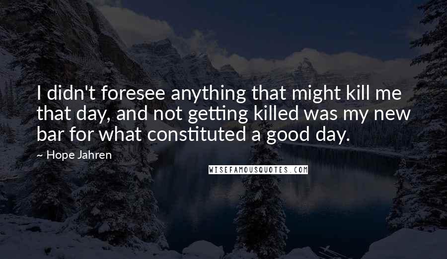 Hope Jahren Quotes: I didn't foresee anything that might kill me that day, and not getting killed was my new bar for what constituted a good day.