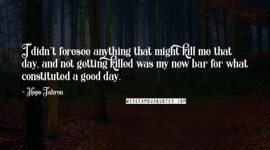 Hope Jahren Quotes: I didn't foresee anything that might kill me that day, and not getting killed was my new bar for what constituted a good day.