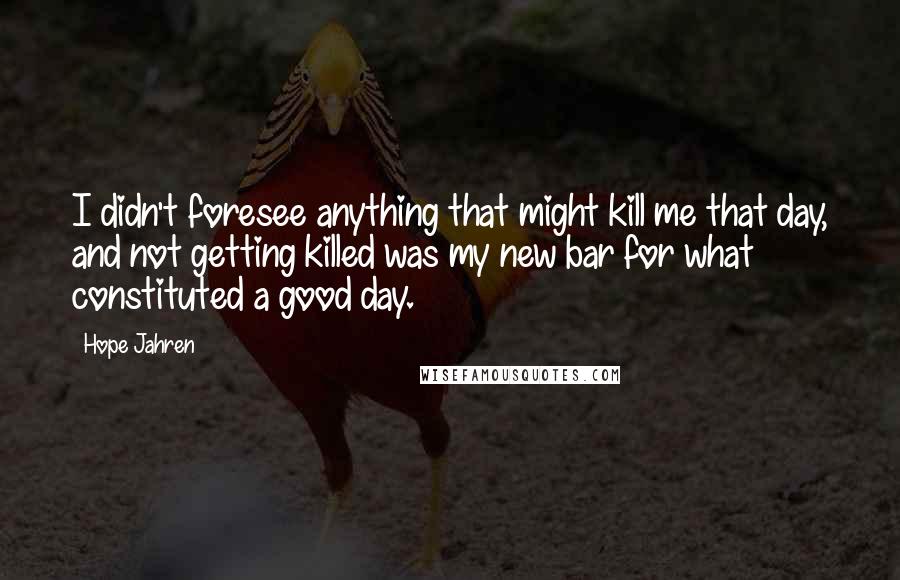 Hope Jahren Quotes: I didn't foresee anything that might kill me that day, and not getting killed was my new bar for what constituted a good day.