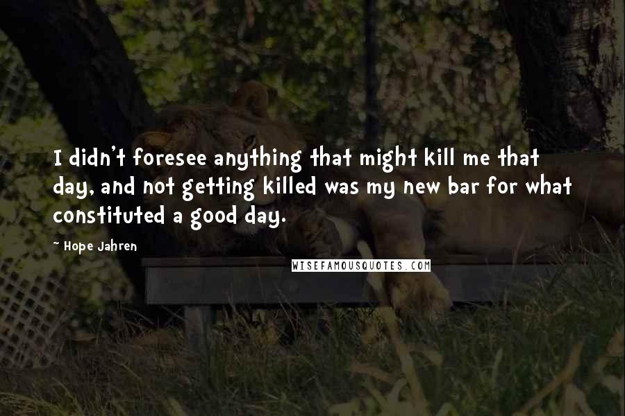 Hope Jahren Quotes: I didn't foresee anything that might kill me that day, and not getting killed was my new bar for what constituted a good day.