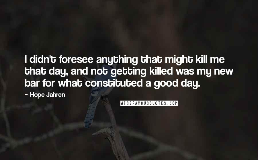 Hope Jahren Quotes: I didn't foresee anything that might kill me that day, and not getting killed was my new bar for what constituted a good day.